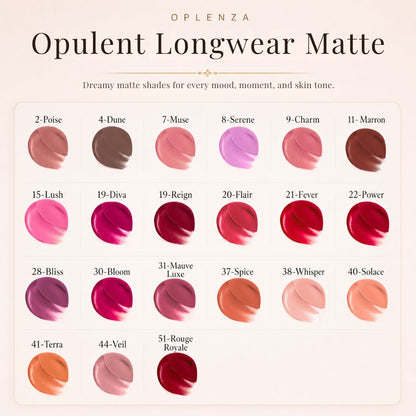 Color swatches of Opulent Longwear Matte lipsticks by Oplenza - the best high pigmented, waterproof matte lipstick.
Shades: 51 Rouge Royale, 44 Veil, 41 Terra, 40 Solace, 38 Whisper, 37 Pice, 31 Mauve Luxe, 30 Bloom, 28 Bliss22 , Power, 21 Fever, 20 Flair, 19 Reign, 19 Diva, 15 Lush, 11 Marron, 09 Charm,  08 Serene, 07 Muse, 04 Dune, 02 Poise